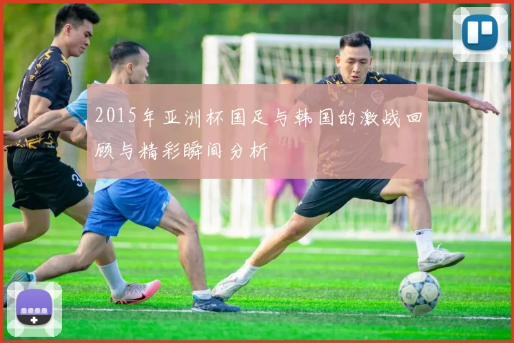 2015年亚洲杯国足与韩国的激战回顾与精彩瞬间分析
