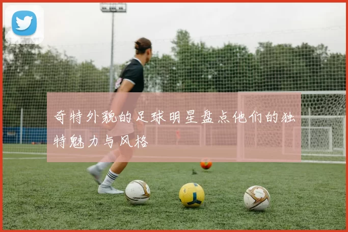 奇特外貌的足球明星盘点他们的独特魅力与风格