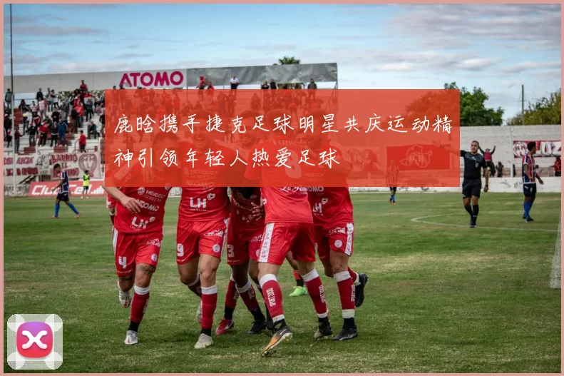 鹿晗携手捷克足球明星共庆运动精神引领年轻人热爱足球