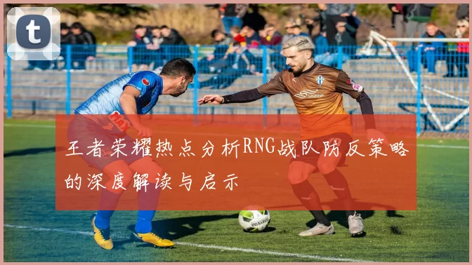 王者荣耀热点分析RNG战队防反策略的深度解读与启示