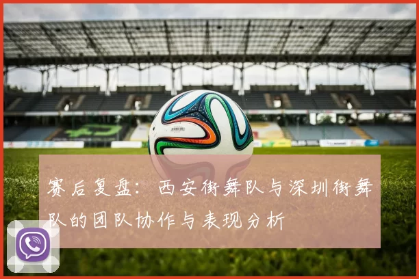 赛后复盘：西安街舞队与深圳街舞队的团队协作与表现分析