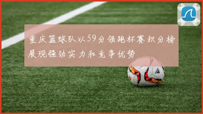 重庆篮球队以59分领跑杯赛积分榜展现强劲实力和竞争优势
