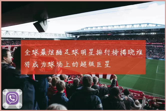 全球最炫酷足球明星排行榜揭晓谁将成为球场上的超级巨星