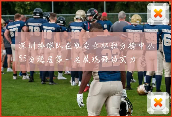 深圳排球队在联合会杯积分榜中以55分稳居第一名展现强劲实力