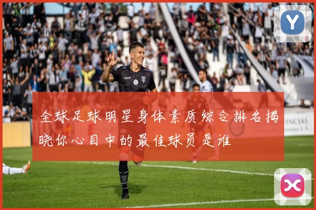 全球足球明星身体素质综合排名揭晓你心目中的最佳球员是谁