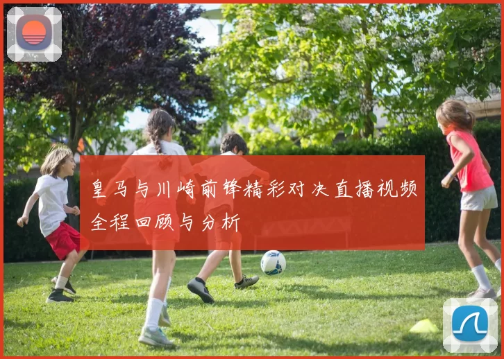 皇马与川崎前锋精彩对决直播视频全程回顾与分析