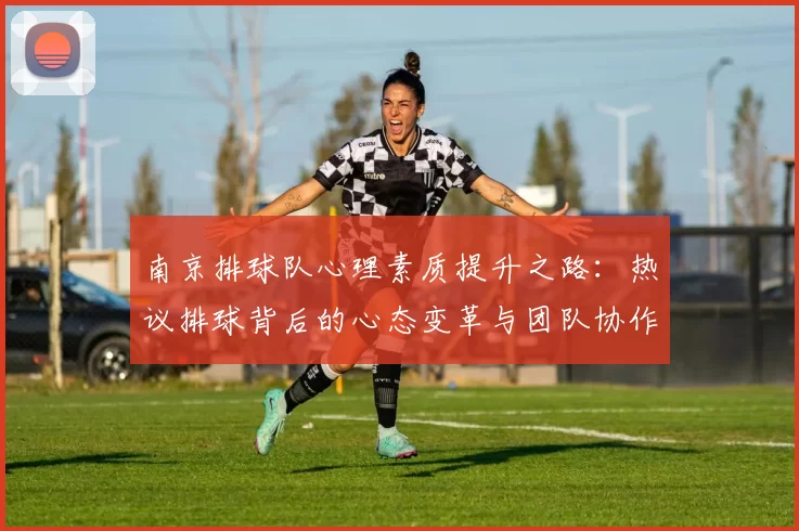 南京排球队心理素质提升之路：热议排球背后的心态变革与团队协作