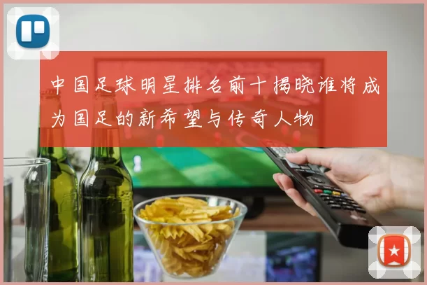 中国足球明星排名前十揭晓谁将成为国足的新希望与传奇人物