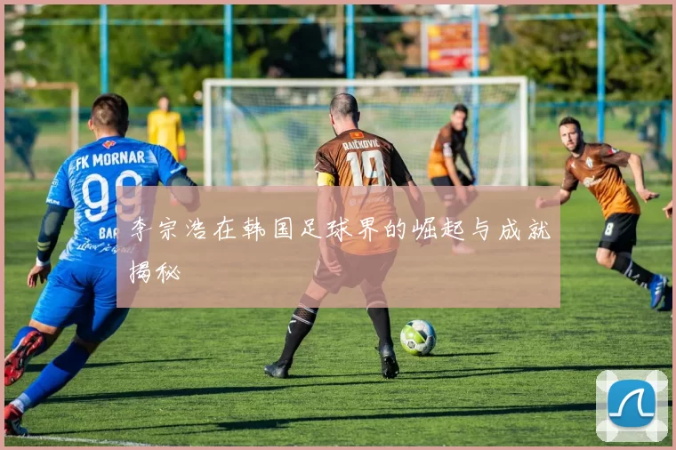 李宗浩在韩国足球界的崛起与成就揭秘