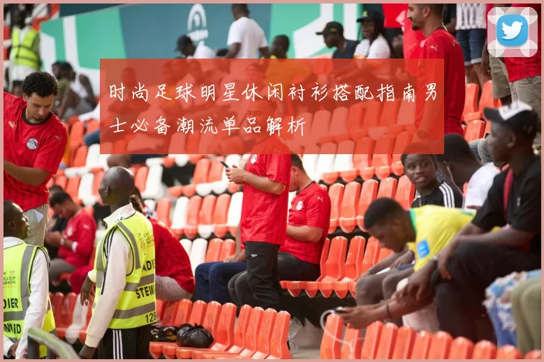 时尚足球明星休闲衬衫搭配指南男士必备潮流单品解析