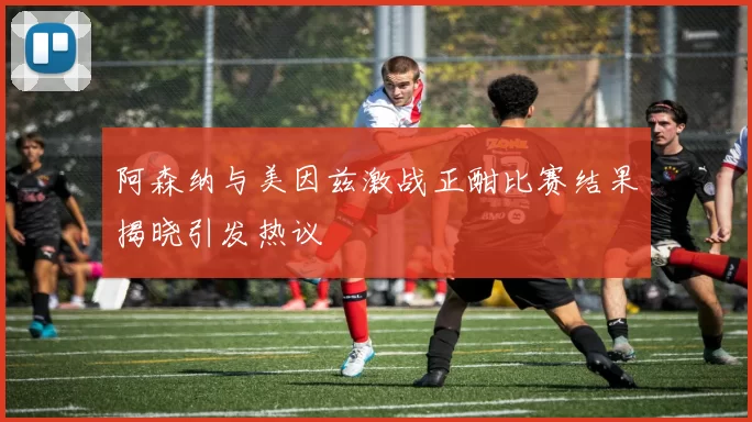 阿森纳与美因兹激战正酣比赛结果揭晓引发热议