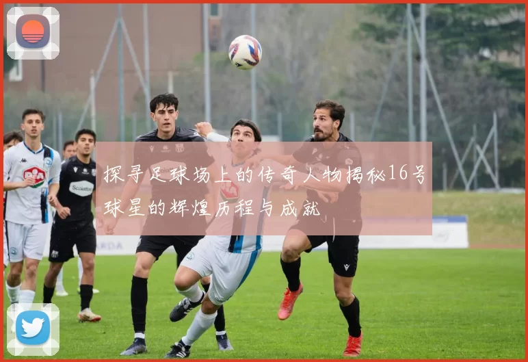 探寻足球场上的传奇人物揭秘16号球星的辉煌历程与成就