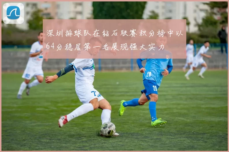 深圳排球队在钻石联赛积分榜中以64分稳居第一名展现强大实力