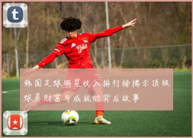 韩国足球明星收入排行榜揭示顶级球员财富与成就的背后故事