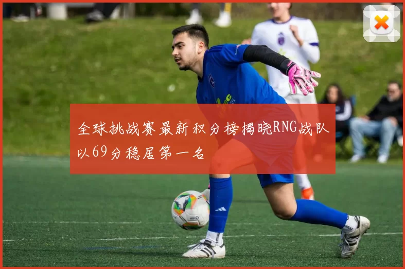 全球挑战赛最新积分榜揭晓RNG战队以69分稳居第一名