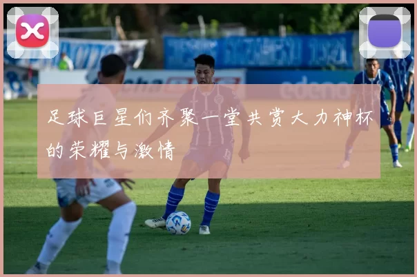 足球巨星们齐聚一堂共赏大力神杯的荣耀与激情