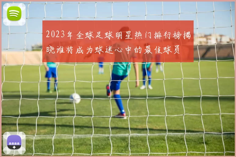 2023年全球足球明星热门排行榜揭晓谁将成为球迷心中的最佳球员