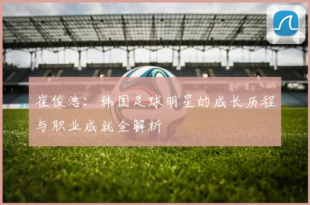 崔俊浩：韩国足球明星的成长历程与职业成就全解析