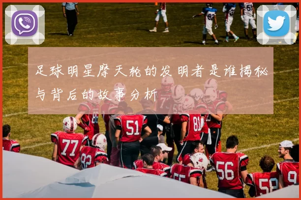 足球明星摩天轮的发明者是谁揭秘与背后的故事分析