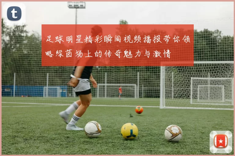 足球明星精彩瞬间视频播报带你领略绿茵场上的传奇魅力与激情