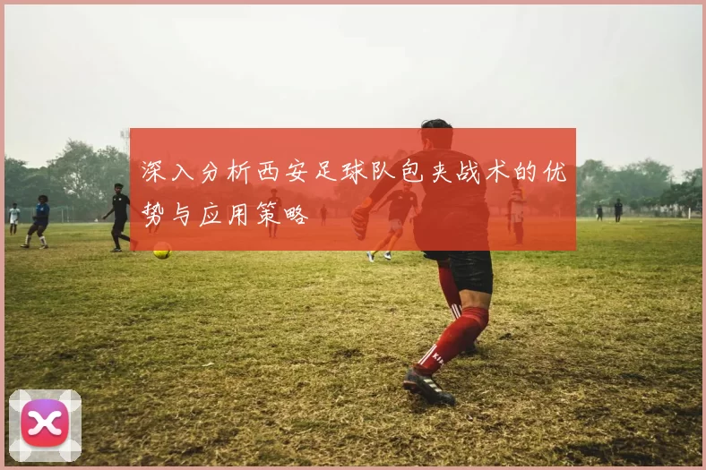 深入分析西安足球队包夹战术的优势与应用策略