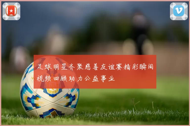 足球明星齐聚慈善友谊赛精彩瞬间视频回顾助力公益事业