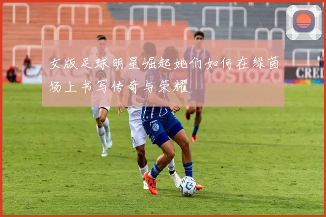 女版足球明星崛起她们如何在绿茵场上书写传奇与荣耀