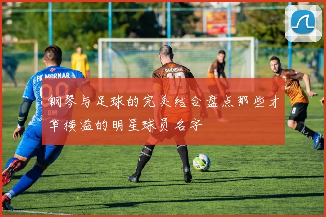 钢琴与足球的完美结合盘点那些才华横溢的明星球员名字