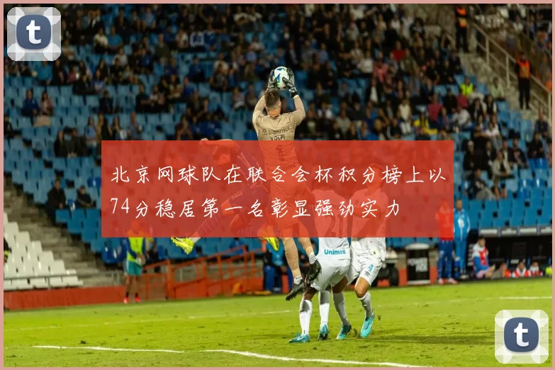 北京网球队在联合会杯积分榜上以74分稳居第一名彰显强劲实力