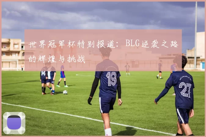 世界冠军杯特别报道：BLG逆袭之路的辉煌与挑战