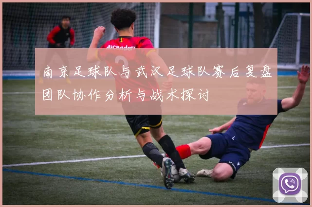 南京足球队与武汉足球队赛后复盘团队协作分析与战术探讨