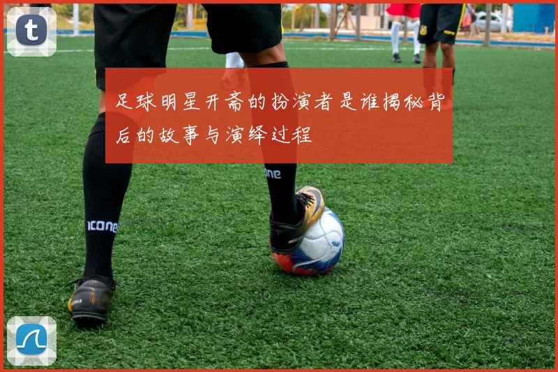 足球明星开斋的扮演者是谁揭秘背后的故事与演绎过程