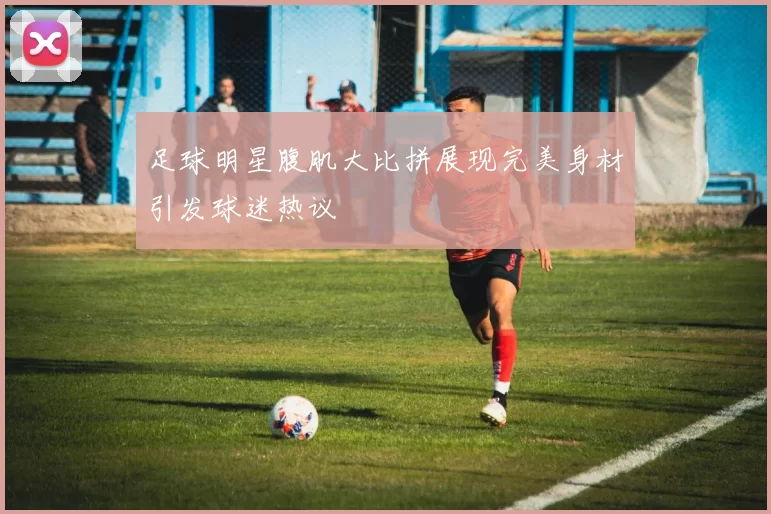 足球明星腹肌大比拼展现完美身材引发球迷热议