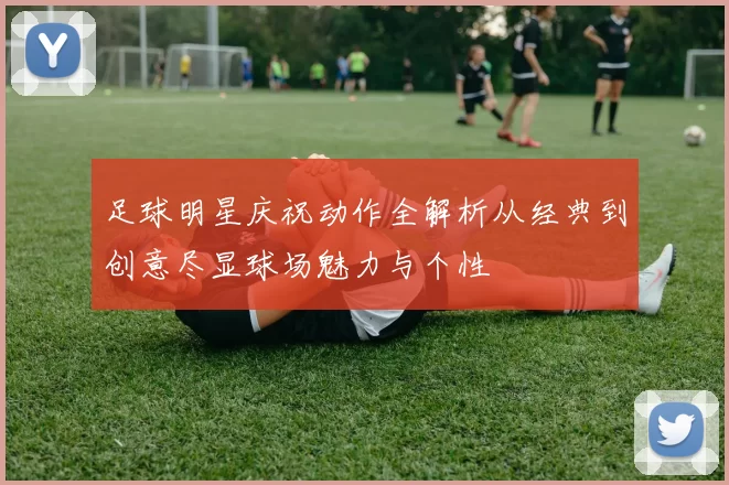 足球明星庆祝动作全解析从经典到创意尽显球场魅力与个性
