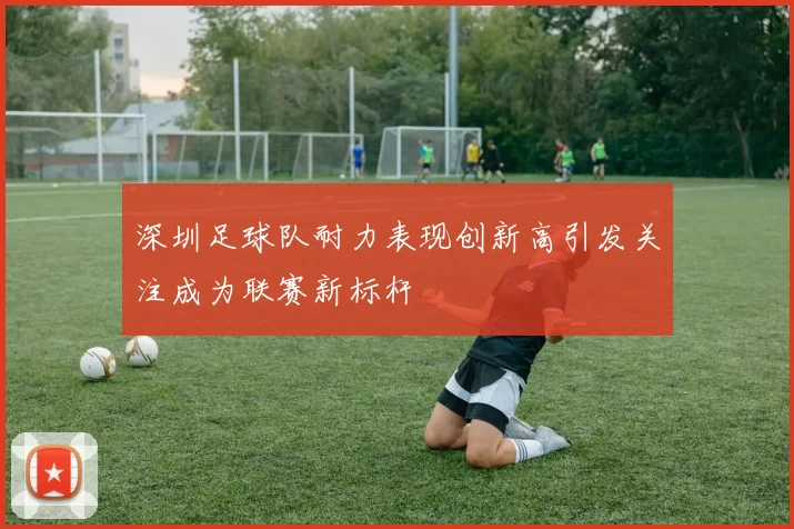 深圳足球队耐力表现创新高引发关注成为联赛新标杆