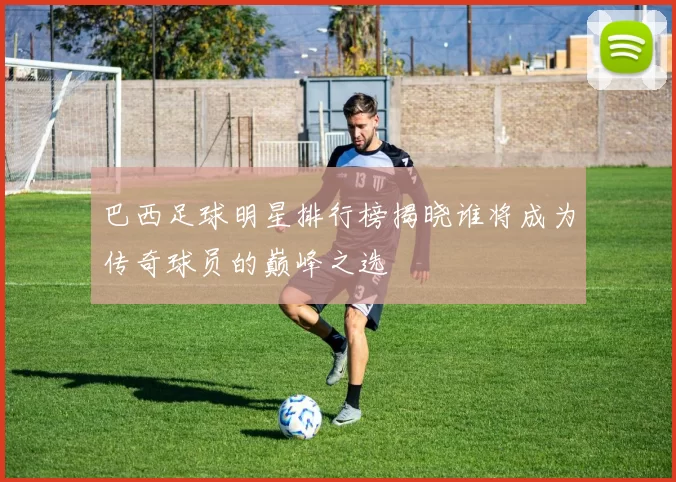 巴西足球明星排行榜揭晓谁将成为传奇球员的巅峰之选