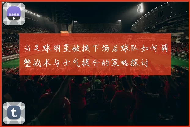 当足球明星被换下场后球队如何调整战术与士气提升的策略探讨
