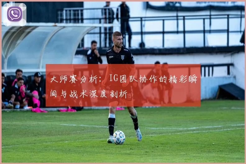 大师赛分析：IG团队协作的精彩瞬间与战术深度剖析