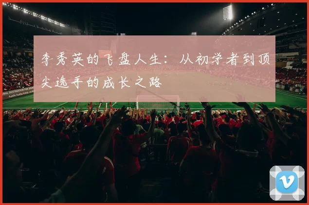 李秀英的飞盘人生：从初学者到顶尖选手的成长之路