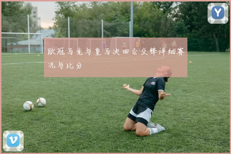 欧冠马竞与皇马次回合交锋详细赛况与比分