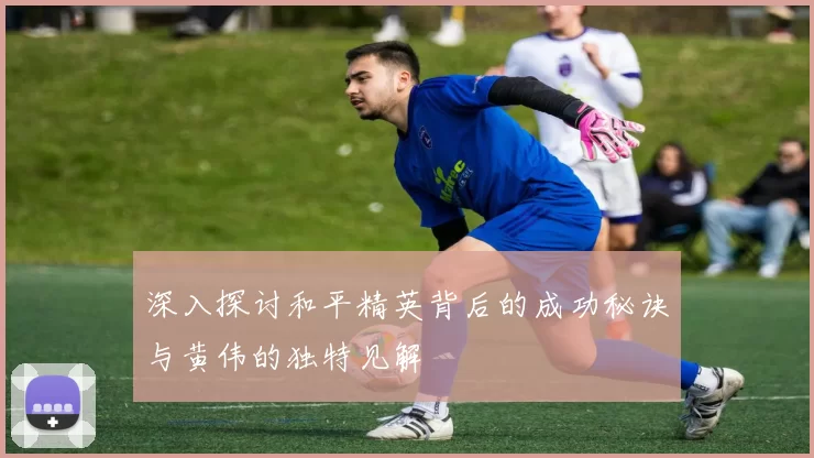 深入探讨和平精英背后的成功秘诀与黄伟的独特见解
