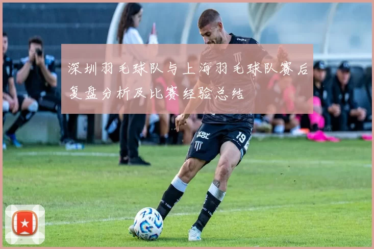 深圳羽毛球队与上海羽毛球队赛后复盘分析及比赛经验总结
