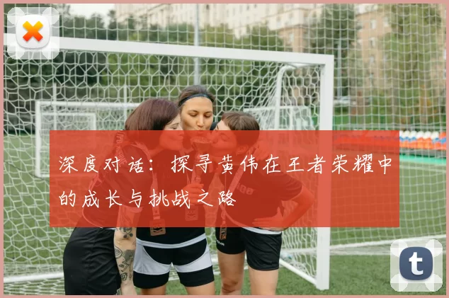 深度对话：探寻黄伟在王者荣耀中的成长与挑战之路